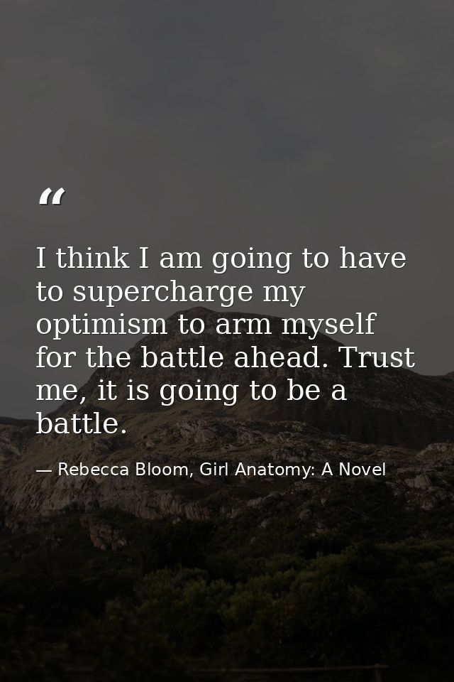 I think I am going to have to supercharge my optimism to arm myself for the battle ahead. Trust me, it is going to be a  — Rebecca Bloom, Girl Anatomy: A Novel