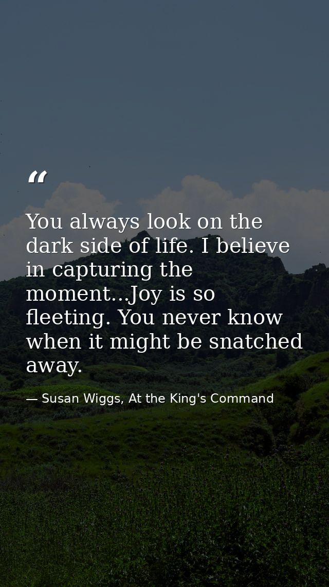 You always look on the dark side of life. I believe in capturing the moment...Joy is so fleeting. You never know when it — Susan Wiggs, At the King's Command