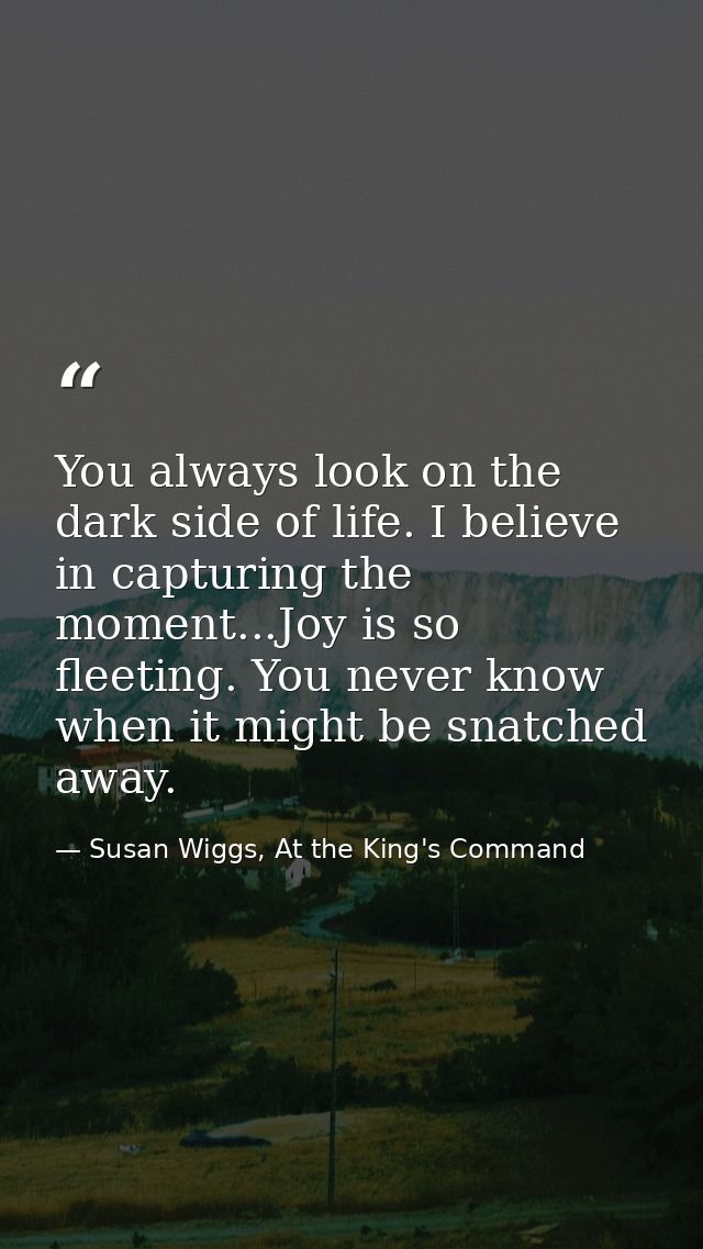 You always look on the dark side of life. I believe in capturing the moment...Joy is so fleeting. You never know when it — Susan Wiggs, At the King's Command
