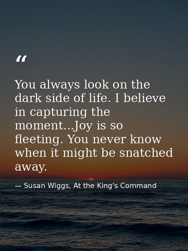 You always look on the dark side of life. I believe in capturing the moment...Joy is so fleeting. You never know when it — Susan Wiggs, At the King's Command