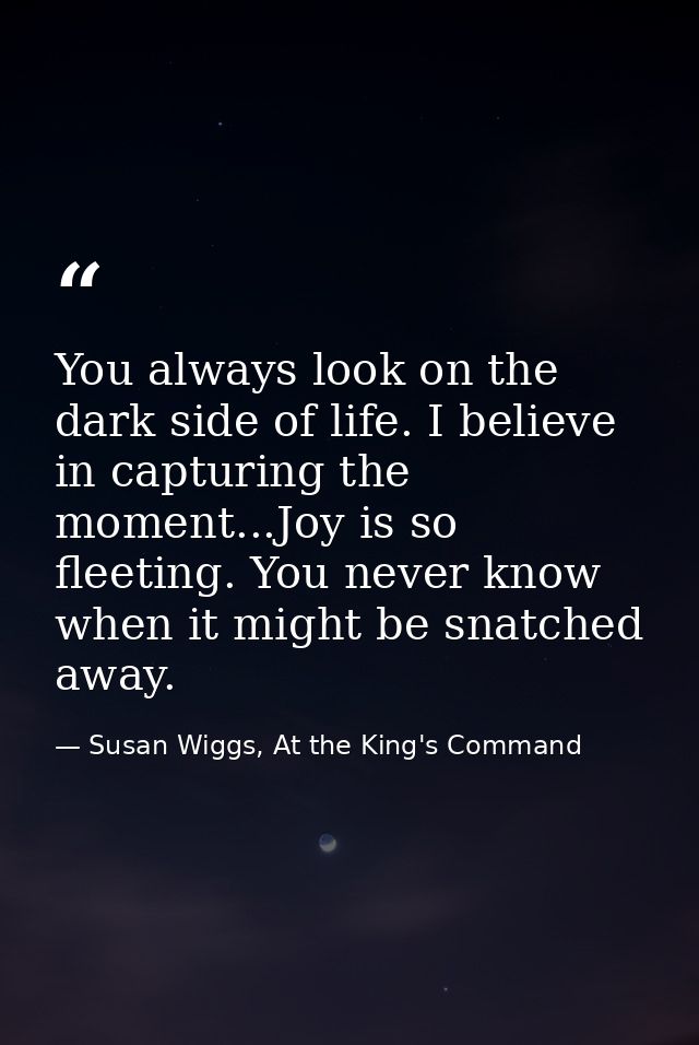 You always look on the dark side of life. I believe in capturing the moment...Joy is so fleeting. You never know when it — Susan Wiggs, At the King's Command