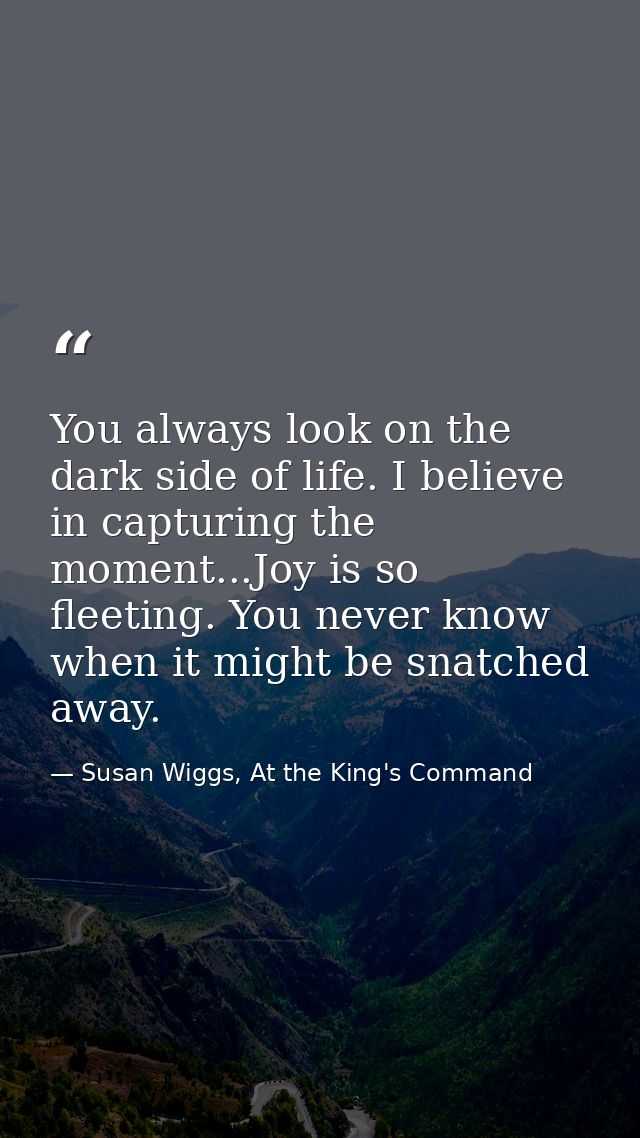 You always look on the dark side of life. I believe in capturing the moment...Joy is so fleeting. You never know when it — Susan Wiggs, At the King's Command