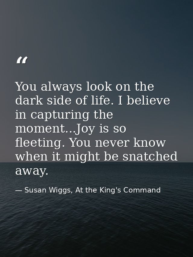 You always look on the dark side of life. I believe in capturing the moment...Joy is so fleeting. You never know when it — Susan Wiggs, At the King's Command