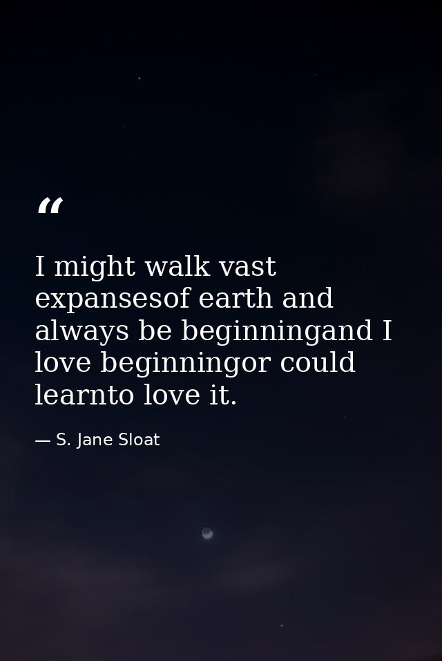 I might walk vast expansesof earth and always be beginningand I love beginningor could learnto love it. — S. Jane Sloat