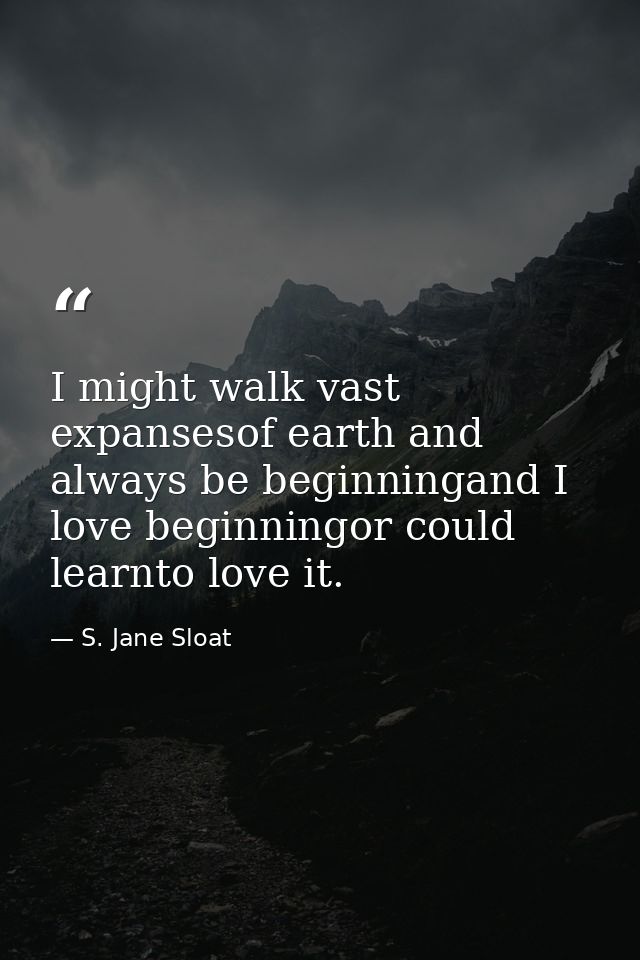 I might walk vast expansesof earth and always be beginningand I love beginningor could learnto love it. — S. Jane Sloat