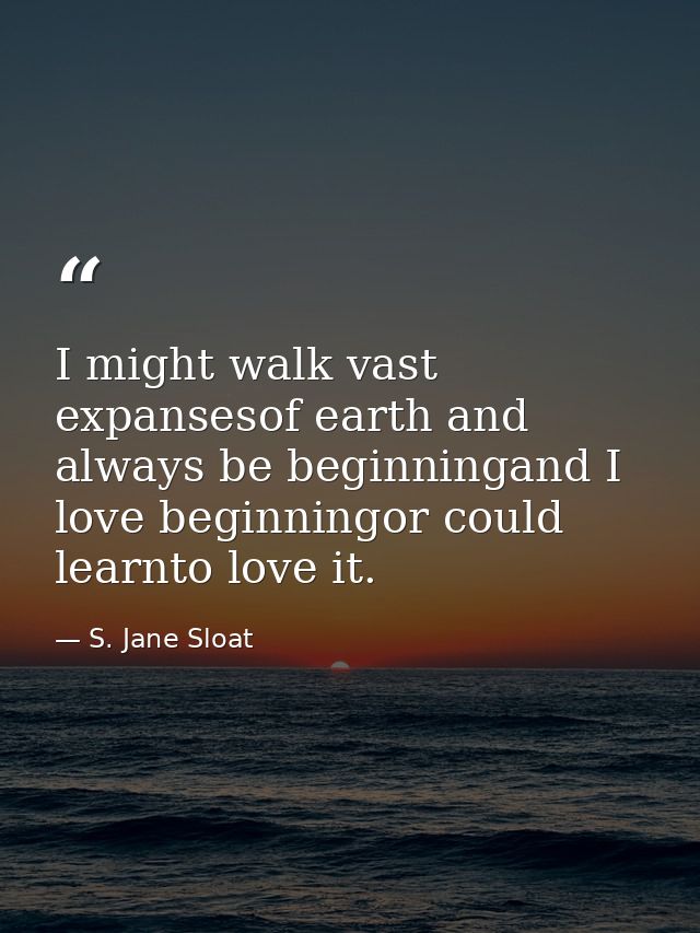 I might walk vast expansesof earth and always be beginningand I love beginningor could learnto love it. — S. Jane Sloat