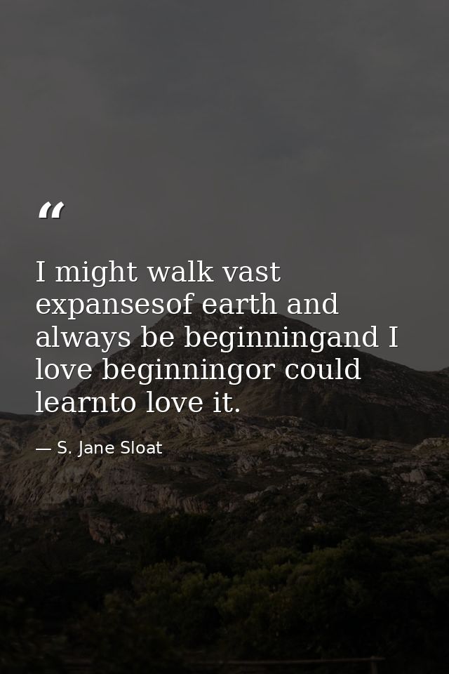 I might walk vast expansesof earth and always be beginningand I love beginningor could learnto love it. — S. Jane Sloat