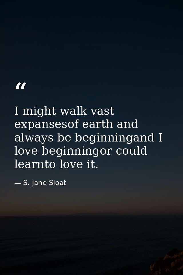 I might walk vast expansesof earth and always be beginningand I love beginningor could learnto love it. — S. Jane Sloat