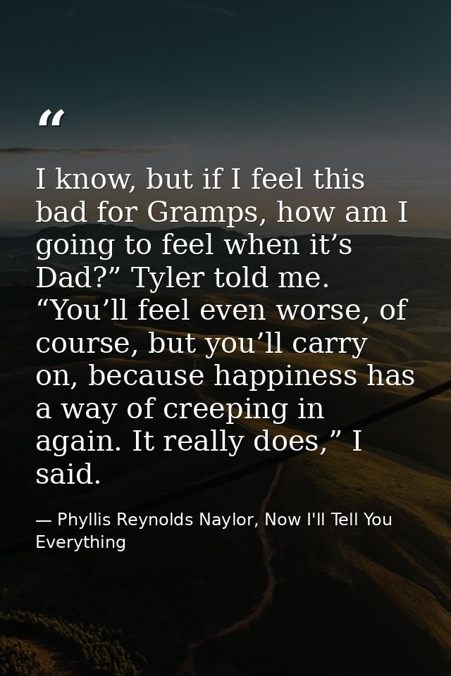 I know, but if I feel this bad for Gramps, how am I going to feel when it’s Dad?” Tyler told me. “You’ll feel even worse — Phyllis Reynolds Naylor, Now I'll Tell You Everything