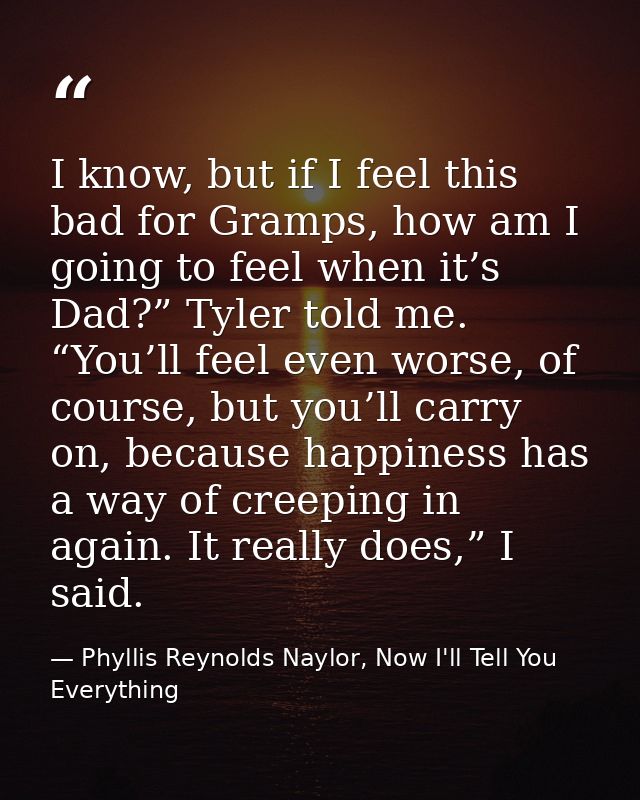 I know, but if I feel this bad for Gramps, how am I going to feel when it’s Dad?” Tyler told me. “You’ll feel even worse — Phyllis Reynolds Naylor, Now I'll Tell You Everything