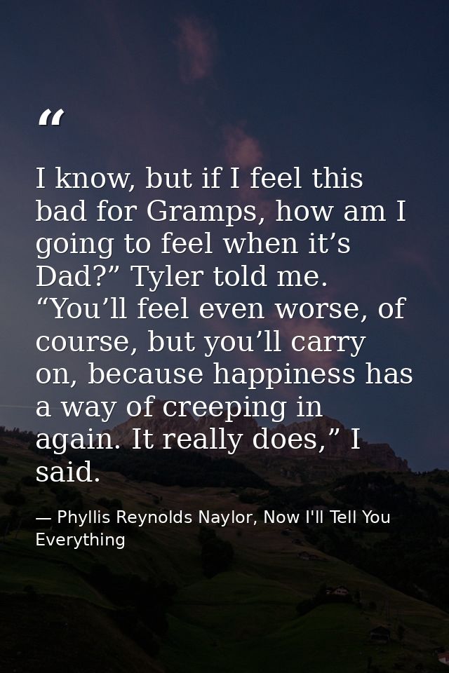 I know, but if I feel this bad for Gramps, how am I going to feel when it’s Dad?” Tyler told me. “You’ll feel even worse — Phyllis Reynolds Naylor, Now I'll Tell You Everything