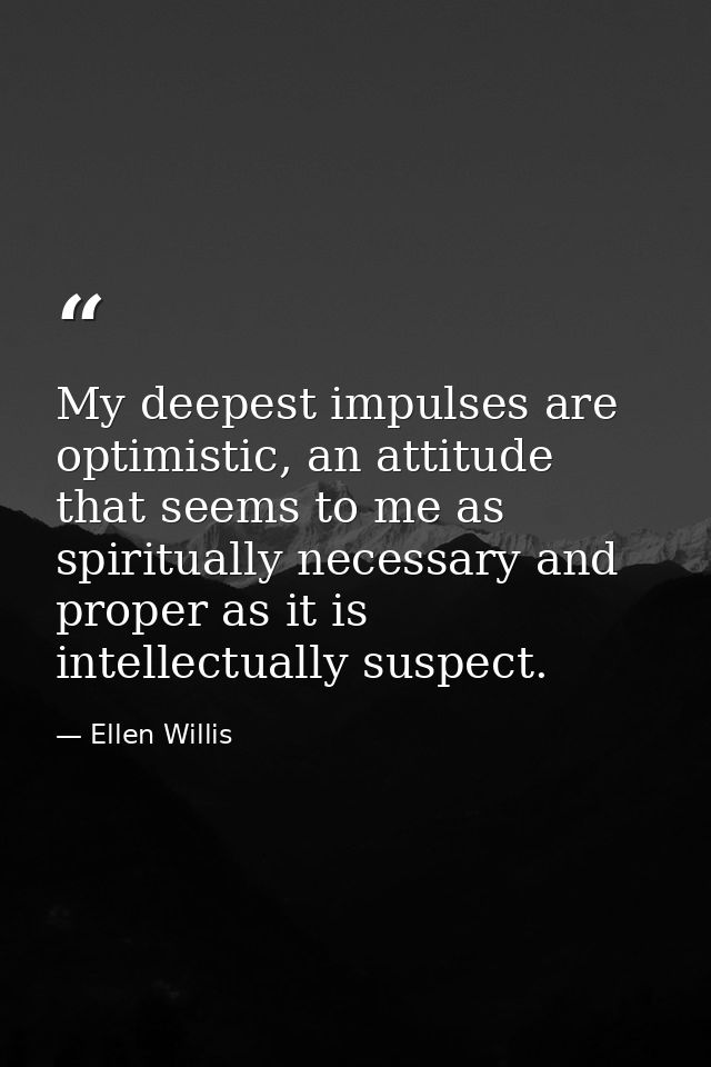 My deepest impulses are optimistic, an attitude that seems to me as spiritually necessary and proper as it is intellectu — Ellen Willis