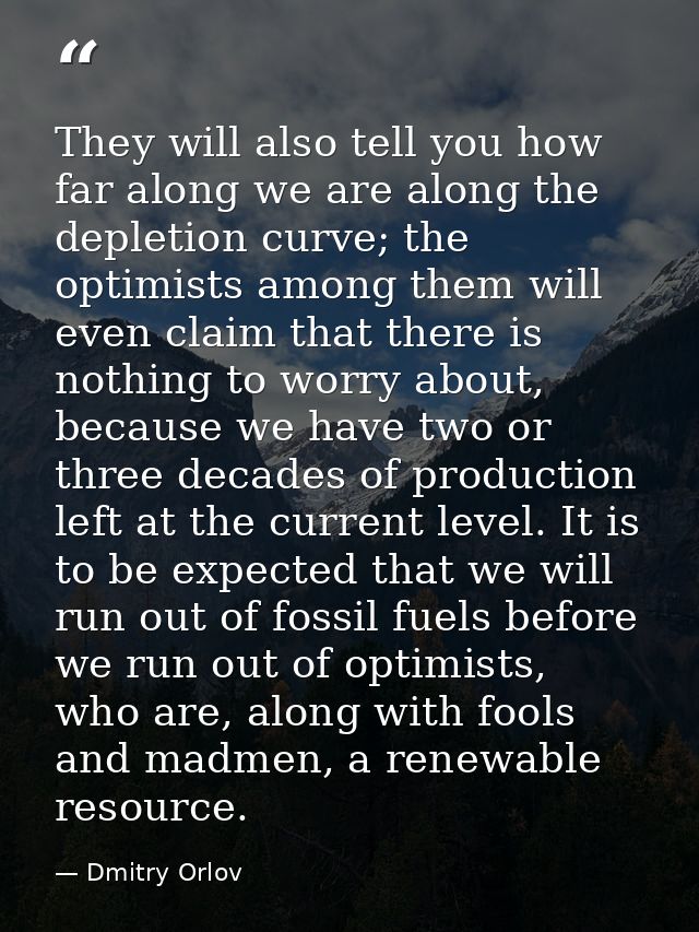 They will also tell you how far along we are along the depletion curve; the optimists among them will even claim that th — Dmitry Orlov