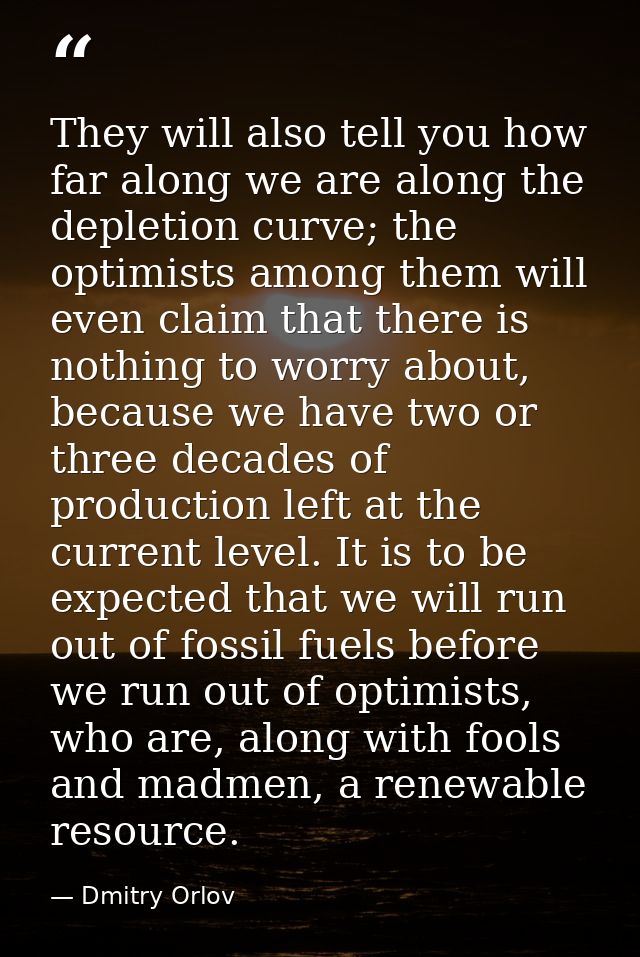 They will also tell you how far along we are along the depletion curve; the optimists among them will even claim that th — Dmitry Orlov