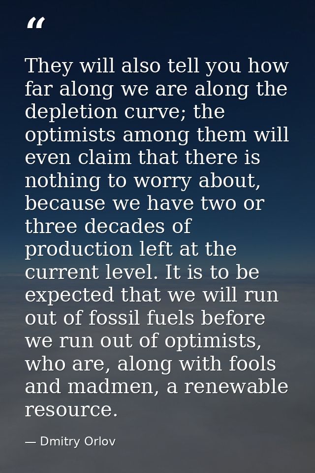 They will also tell you how far along we are along the depletion curve; the optimists among them will even claim that th — Dmitry Orlov