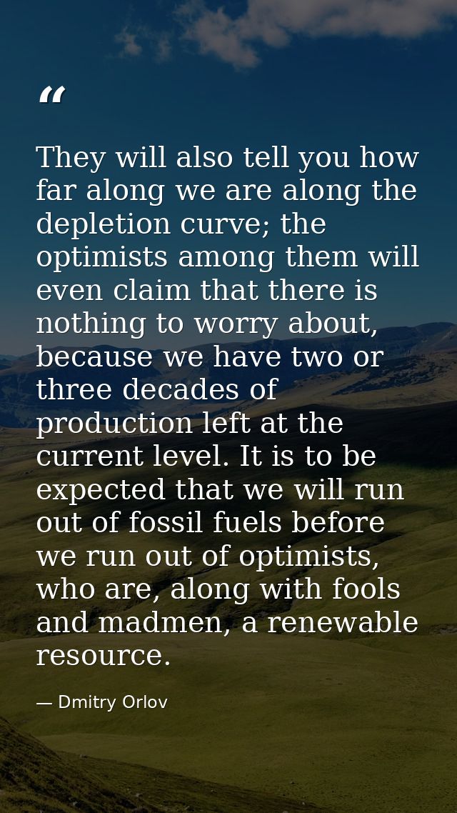 They will also tell you how far along we are along the depletion curve; the optimists among them will even claim that th — Dmitry Orlov