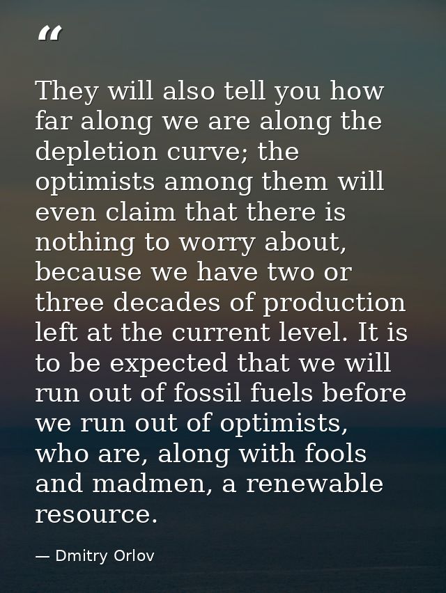 They will also tell you how far along we are along the depletion curve; the optimists among them will even claim that th — Dmitry Orlov