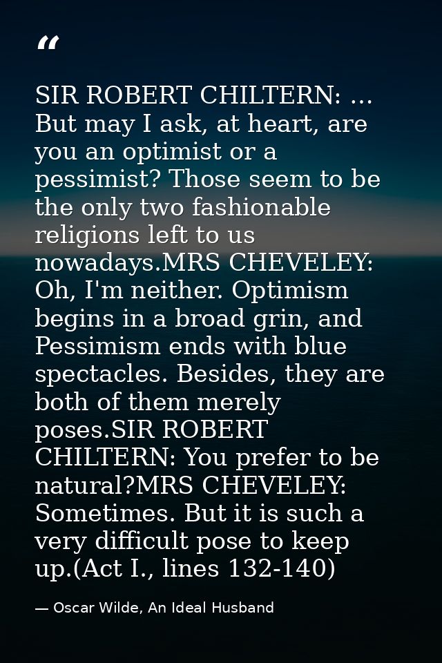 SIR ROBERT CHILTERN: … But may I ask, at heart, are you an optimist or a pessimist? Those seem to be the only two fashio — Oscar Wilde, An Ideal Husband