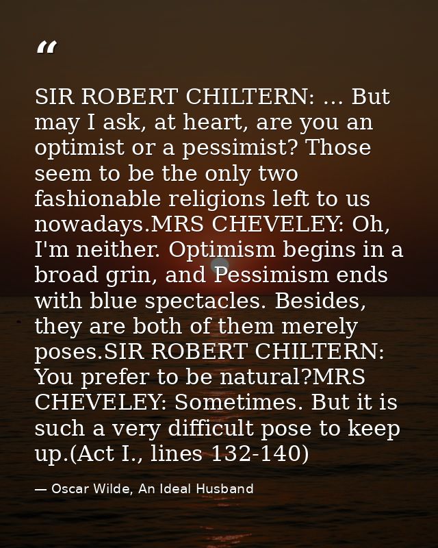 SIR ROBERT CHILTERN: … But may I ask, at heart, are you an optimist or a pessimist? Those seem to be the only two fashio — Oscar Wilde, An Ideal Husband