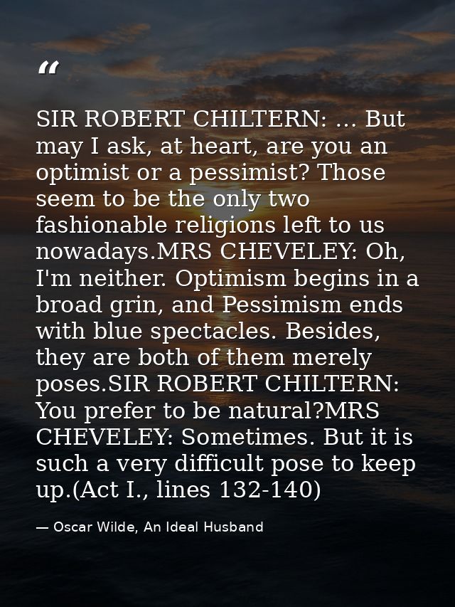 SIR ROBERT CHILTERN: … But may I ask, at heart, are you an optimist or a pessimist? Those seem to be the only two fashio — Oscar Wilde, An Ideal Husband