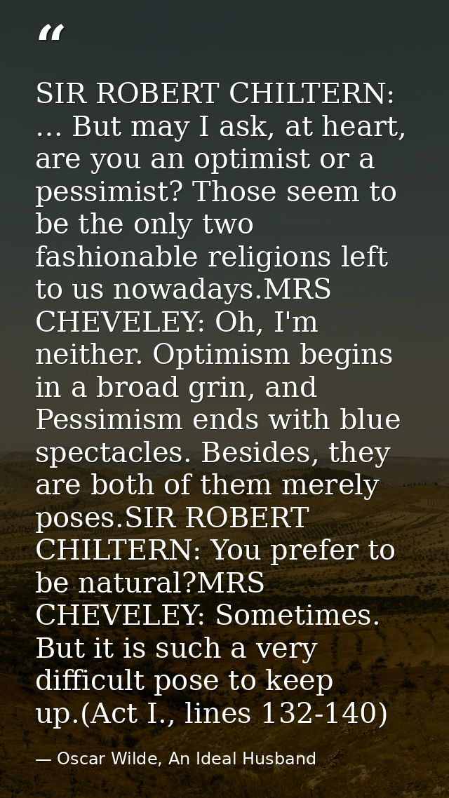 SIR ROBERT CHILTERN: … But may I ask, at heart, are you an optimist or a pessimist? Those seem to be the only two fashio — Oscar Wilde, An Ideal Husband