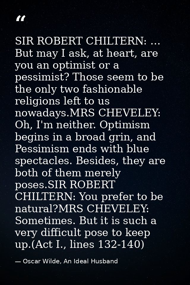 SIR ROBERT CHILTERN: … But may I ask, at heart, are you an optimist or a pessimist? Those seem to be the only two fashio — Oscar Wilde, An Ideal Husband