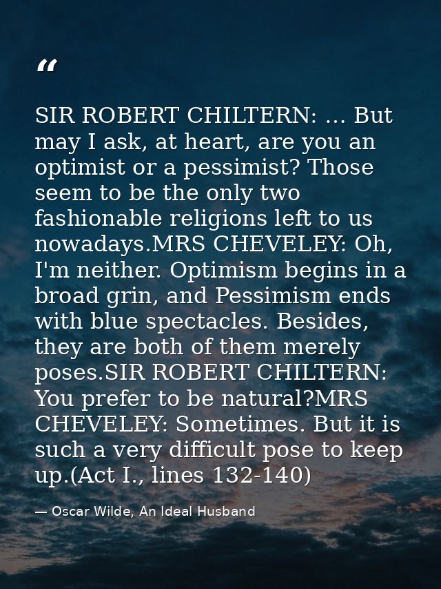 SIR ROBERT CHILTERN: … But may I ask, at heart, are you an optimist or a pessimist? Those seem to be the only two fashio — Oscar Wilde, An Ideal Husband