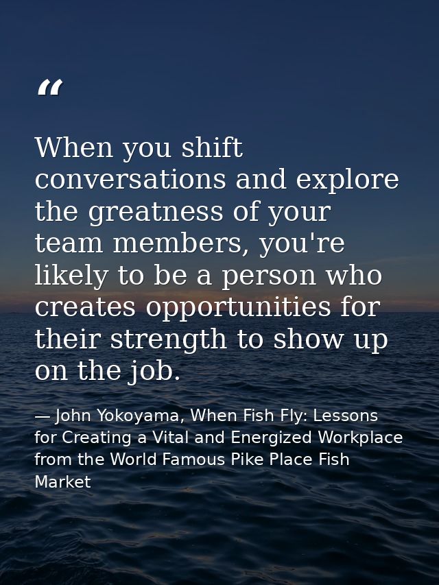 When you shift conversations and explore the greatness of your team members, you're likely to be a person who creates op — John Yokoyama, When Fish Fly: Lessons for Creating a Vital and Energized Workplace from the World Famous Pike Place Fish Market