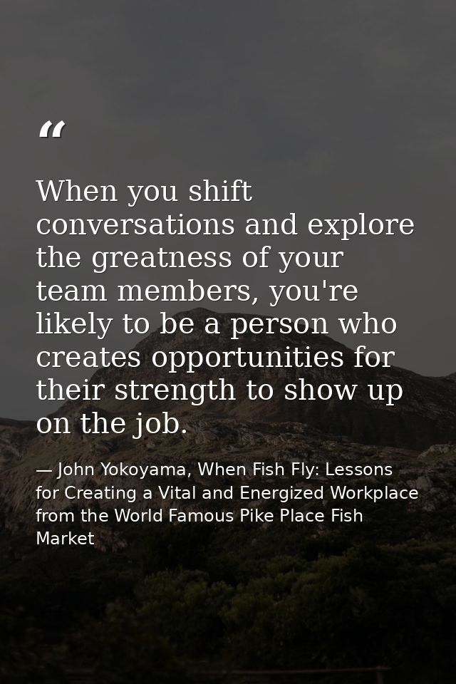 When you shift conversations and explore the greatness of your team members, you're likely to be a person who creates op — John Yokoyama, When Fish Fly: Lessons for Creating a Vital and Energized Workplace from the World Famous Pike Place Fish Market