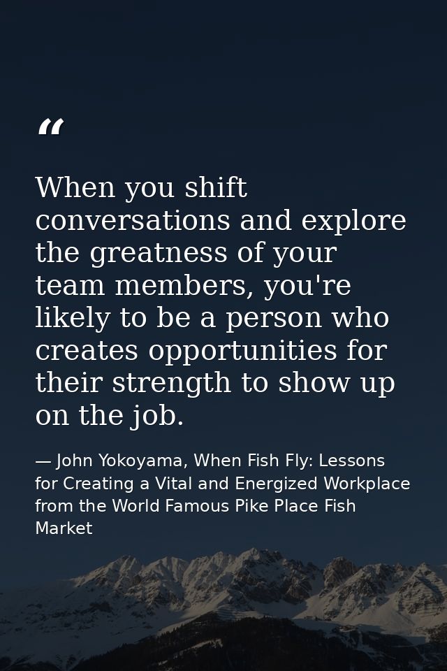 When you shift conversations and explore the greatness of your team members, you're likely to be a person who creates op — John Yokoyama, When Fish Fly: Lessons for Creating a Vital and Energized Workplace from the World Famous Pike Place Fish Market