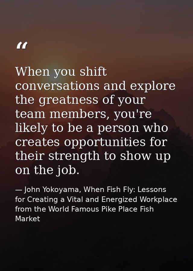 When you shift conversations and explore the greatness of your team members, you're likely to be a person who creates op — John Yokoyama, When Fish Fly: Lessons for Creating a Vital and Energized Workplace from the World Famous Pike Place Fish Market