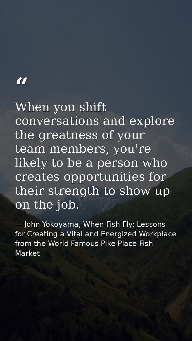When you shift conversations and explore the greatness of your team members, you're likely to be a person who creates op — John Yokoyama, When Fish Fly: Lessons for Creating a Vital and Energized Workplace from the World Famous Pike Place Fish Market