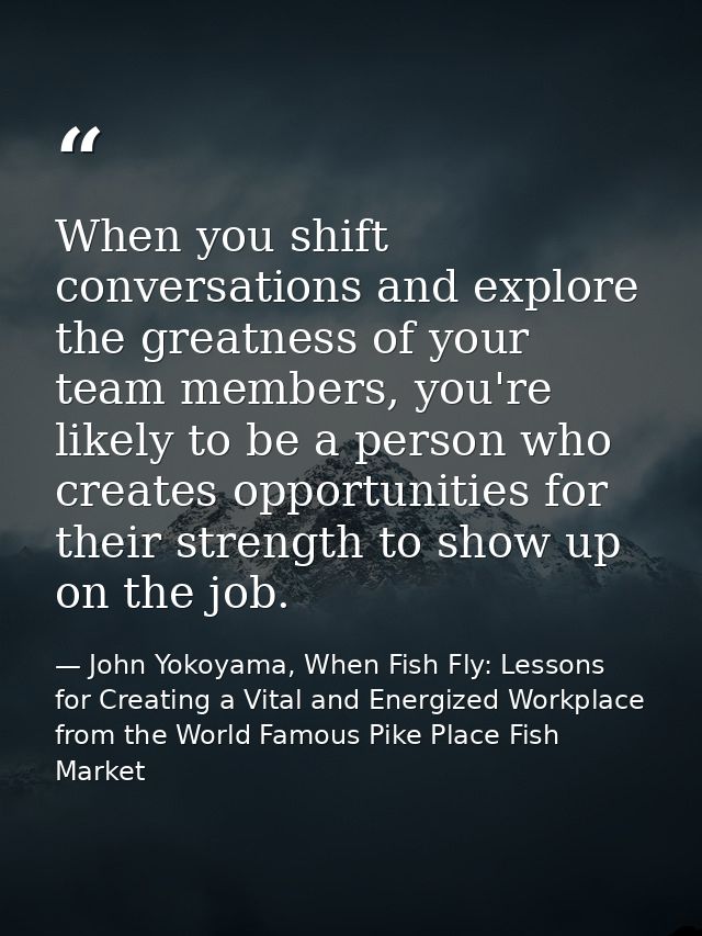 When you shift conversations and explore the greatness of your team members, you're likely to be a person who creates op — John Yokoyama, When Fish Fly: Lessons for Creating a Vital and Energized Workplace from the World Famous Pike Place Fish Market