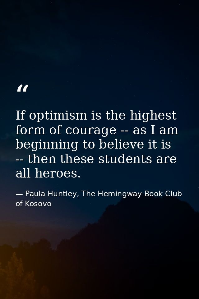 If optimism is the highest form of courage -- as I am beginning to believe it is -- then these students are all heroes. — Paula Huntley, The Hemingway Book Club of Kosovo