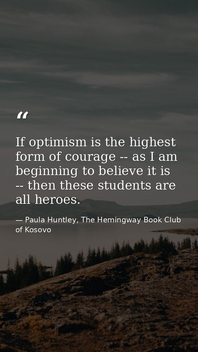 If optimism is the highest form of courage -- as I am beginning to believe it is -- then these students are all heroes. — Paula Huntley, The Hemingway Book Club of Kosovo