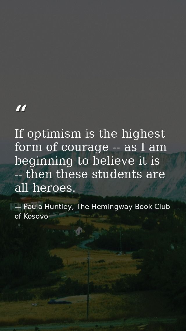 If optimism is the highest form of courage -- as I am beginning to believe it is -- then these students are all heroes. — Paula Huntley, The Hemingway Book Club of Kosovo