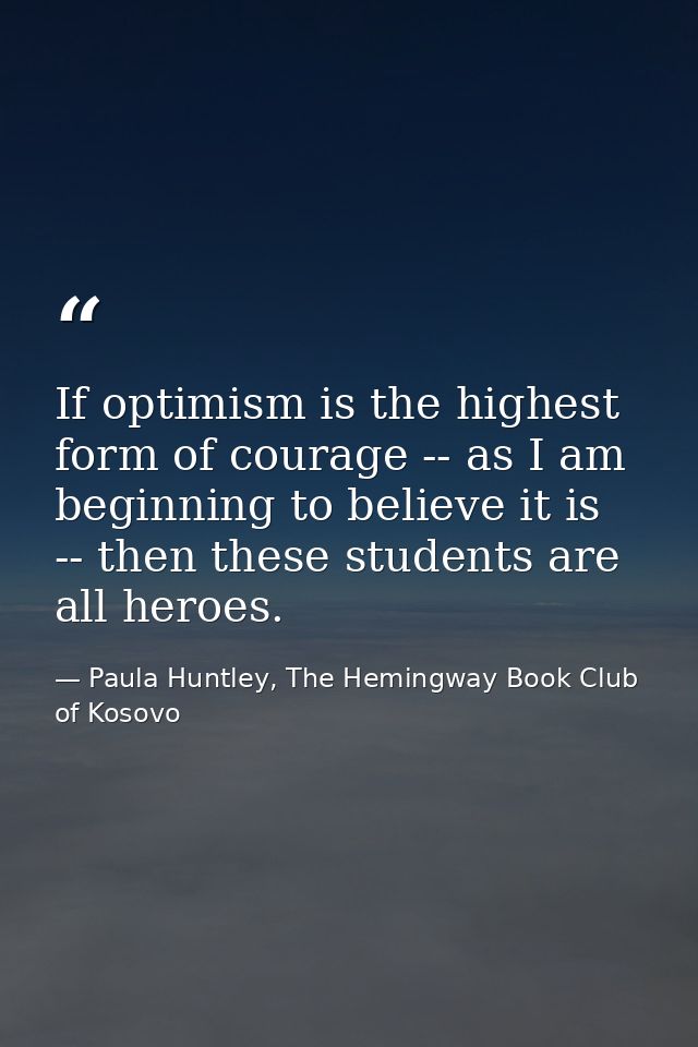 If optimism is the highest form of courage -- as I am beginning to believe it is -- then these students are all heroes. — Paula Huntley, The Hemingway Book Club of Kosovo