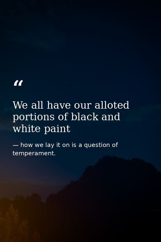 We all have our alloted portions of black and white paint — how we lay it on is a question of temperament.