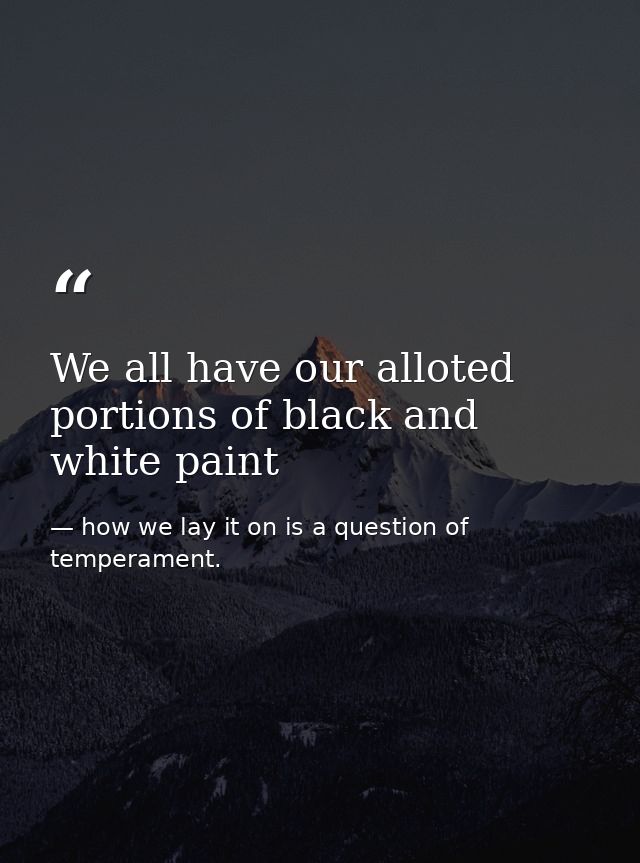 We all have our alloted portions of black and white paint — how we lay it on is a question of temperament.