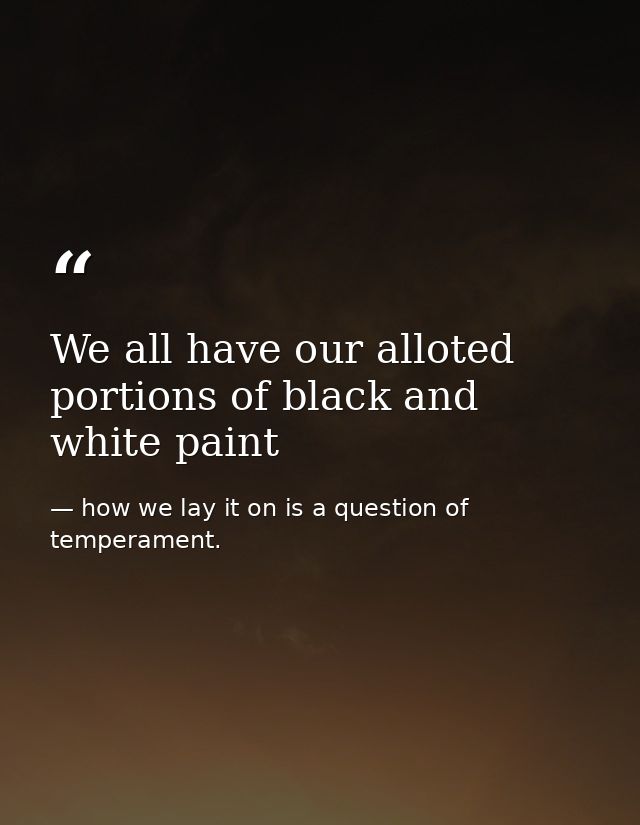 We all have our alloted portions of black and white paint — how we lay it on is a question of temperament.
