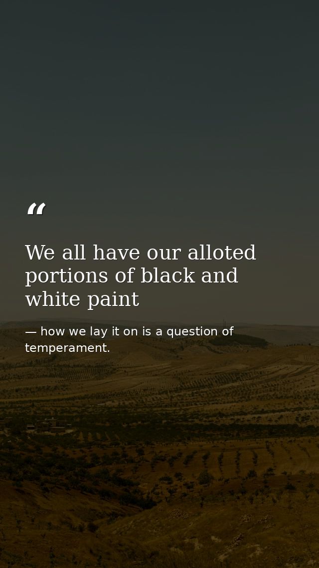 We all have our alloted portions of black and white paint — how we lay it on is a question of temperament.