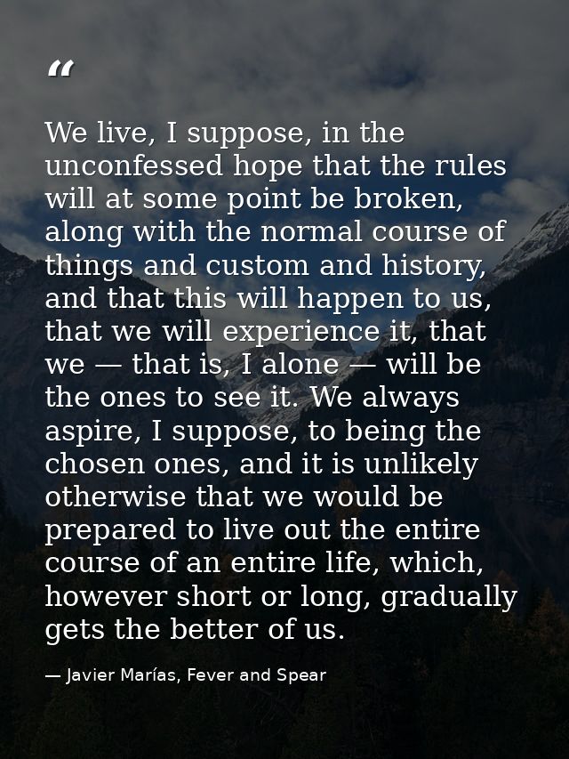 We live, I suppose, in the unconfessed hope that the rules will at some point be broken, along with the normal course of — Javier Marías, Fever and Spear