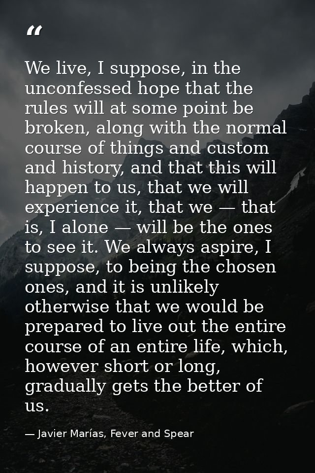 We live, I suppose, in the unconfessed hope that the rules will at some point be broken, along with the normal course of — Javier Marías, Fever and Spear