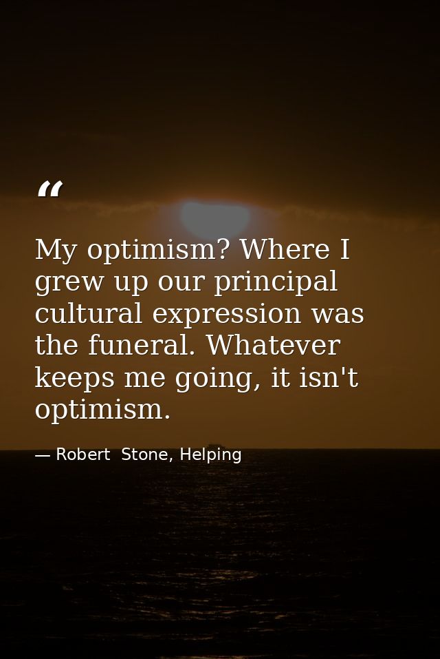 My optimism? Where I grew up our principal cultural expression was the funeral. Whatever keeps me going, it isn't optimi — Robert  Stone, Helping