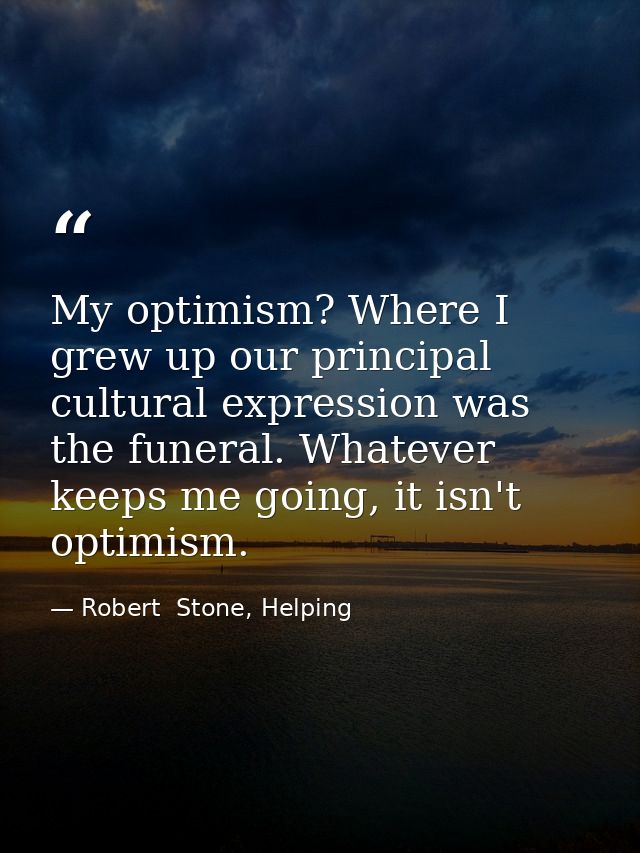 My optimism? Where I grew up our principal cultural expression was the funeral. Whatever keeps me going, it isn't optimi — Robert  Stone, Helping
