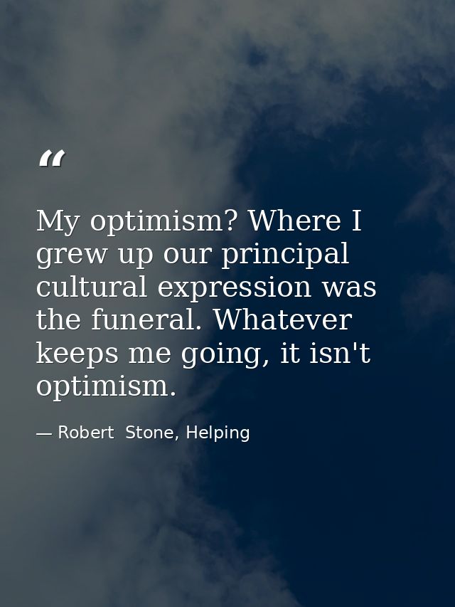 My optimism? Where I grew up our principal cultural expression was the funeral. Whatever keeps me going, it isn't optimi — Robert  Stone, Helping