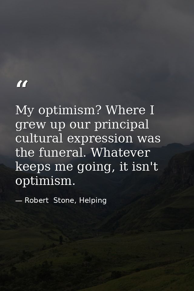 My optimism? Where I grew up our principal cultural expression was the funeral. Whatever keeps me going, it isn't optimi — Robert  Stone, Helping