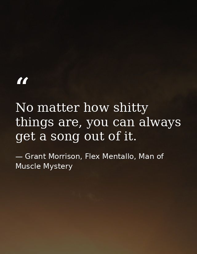 No matter how shitty things are, you can always get a song out of it. — Grant Morrison, Flex Mentallo, Man of Muscle Mystery