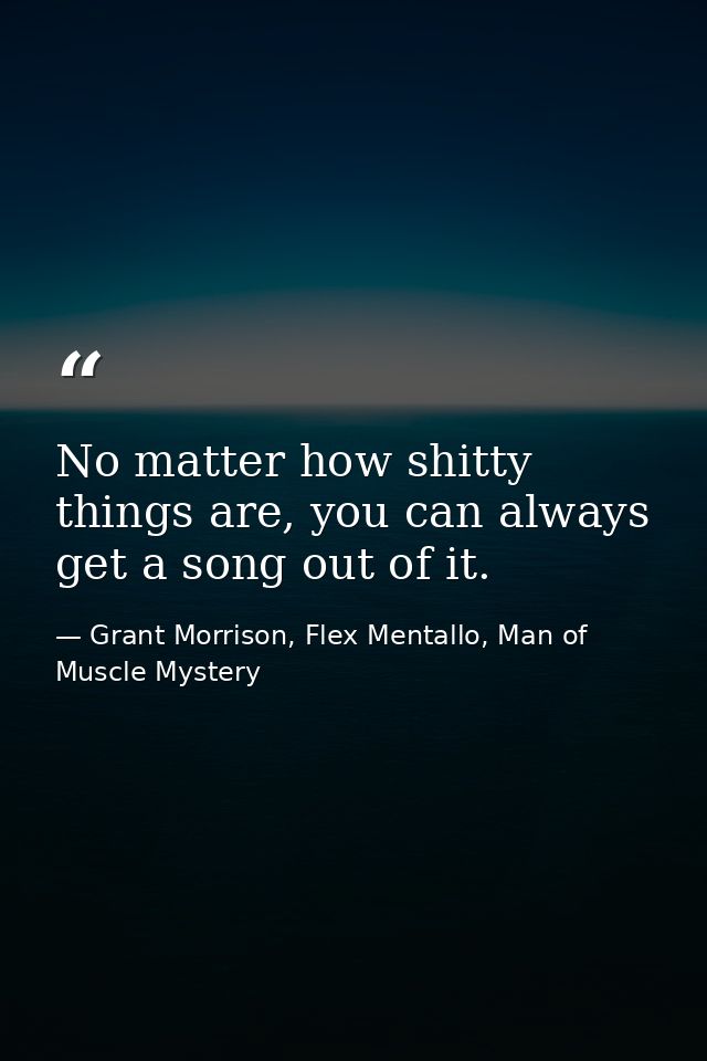 No matter how shitty things are, you can always get a song out of it. — Grant Morrison, Flex Mentallo, Man of Muscle Mystery