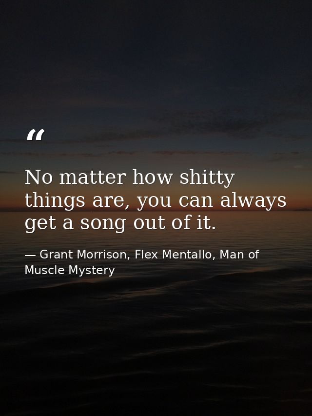 No matter how shitty things are, you can always get a song out of it. — Grant Morrison, Flex Mentallo, Man of Muscle Mystery